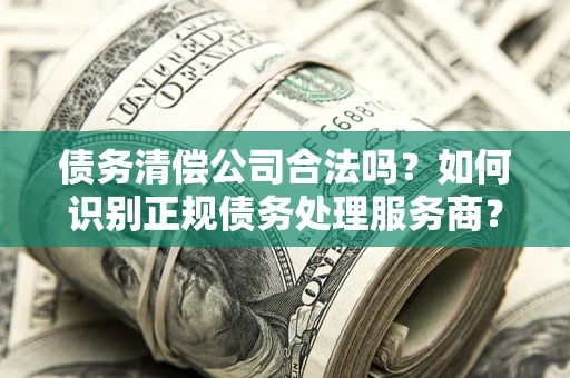 济南债务清偿公司合法吗？如何识别正规债务处理服务商？