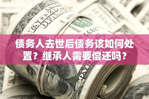 济南债务人去世后债务该如何处置？继承人需要偿还吗？
