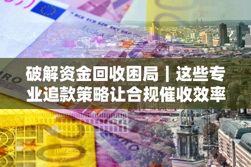 济南破解资金回收困局｜这些专业追款策略让合规催收效率翻倍