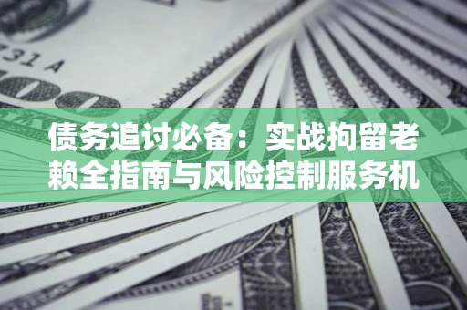 济南债务追讨必备：实战拘留老赖全指南与风险控制服务机构推荐